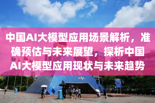 中國AI大模型應用場景解析，準確預估與未來展望，探析中國AI大模型應用現(xiàn)狀與未來趨勢