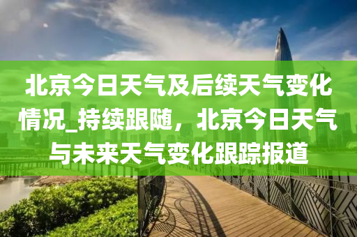 北京今日天氣及后續(xù)天氣變化情況_持續(xù)跟隨，北京今日天氣與未來天氣變化跟蹤報道