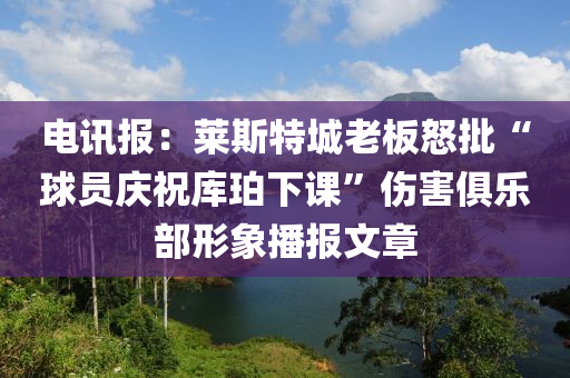 電訊報：萊斯特城老板怒批“球員慶祝庫珀下課”傷害俱樂部形象播報文章