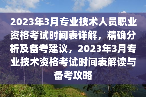 2023年3月專業(yè)技術(shù)人員職業(yè)資格考試時(shí)間表詳解，精確分析及備考建議，2023年3月專業(yè)技術(shù)資格考試時(shí)間表解讀與備考攻略