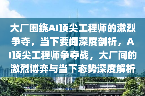 大廠圍繞AI頂尖工程師的激烈爭(zhēng)奪，當(dāng)下要聞深度剖析，AI頂尖工程師爭(zhēng)奪戰(zhàn)，大廠間的激烈博弈與當(dāng)下態(tài)勢(shì)深度解析