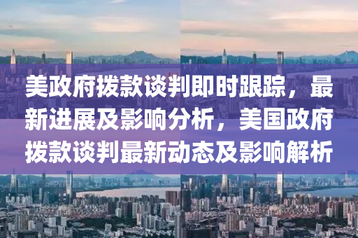 美政府撥款談判即時跟蹤，最新進展及影響分析，美國政府撥款談判最新動態(tài)及影響解析