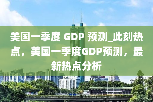 美國一季度 GDP 預(yù)測_此刻熱點(diǎn)，美國一季度GDP預(yù)測，最新熱點(diǎn)分析