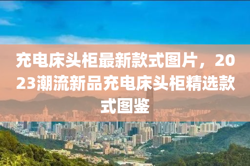 充電床頭柜最新款式圖片，2023潮流新品充電床頭柜精選款式圖鑒