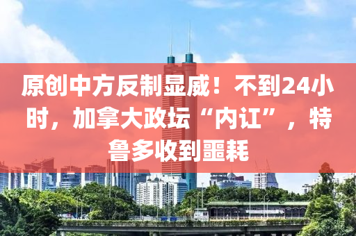 原創(chuàng)中方反制顯威！不到24小時，加拿大政壇“內(nèi)訌”，特魯多收到噩耗