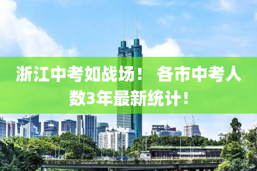 浙江中考如戰(zhàn)場！ 各市中考人數(shù)3年最新統(tǒng)計！