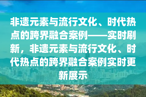 非遺元素與流行文化、時代熱點的跨界融合案例——實時刷新，非遺元素與流行文化、時代熱點的跨界融合案例實時更新展示