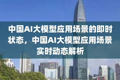 中國AI大模型應用場景的即時狀態(tài)，中國AI大模型應用場景實時動態(tài)解析