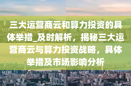 三大運(yùn)營商云和算力投資的具體舉措_及時(shí)解析，揭秘三大運(yùn)營商云與算力投資戰(zhàn)略，具體舉措及市場影響分析