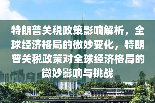 特朗普關(guān)稅政策影響解析，全球經(jīng)濟(jì)格局的微妙變化，特朗普關(guān)稅政策對(duì)全球經(jīng)濟(jì)格局的微妙影響與挑戰(zhàn)