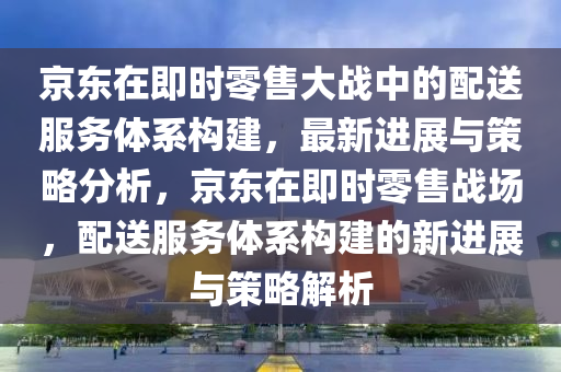 京東在即時(shí)零售大戰(zhàn)中的配送服務(wù)體系構(gòu)建_最新快報(bào)