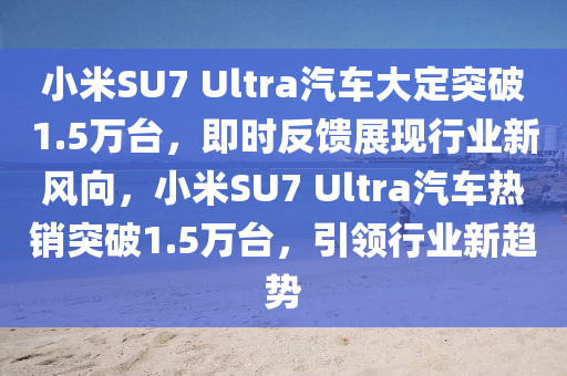 小米SU7 Ultra汽車大定突破1.5萬臺，即時反饋展現(xiàn)行業(yè)新風(fēng)向，小米SU7 Ultra汽車熱銷突破1.5萬臺，引領(lǐng)行業(yè)新趨勢