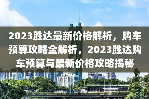 2023勝達最新價格解析，購車預(yù)算攻略全解析，2023勝達購車預(yù)算與最新價格攻略揭秘