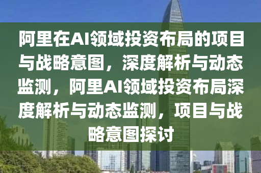 阿里在AI領域投資布局的項目與戰(zhàn)略意圖，深度解析與動態(tài)監(jiān)測，阿里AI領域投資布局深度解析與動態(tài)監(jiān)測，項目與戰(zhàn)略意圖探討