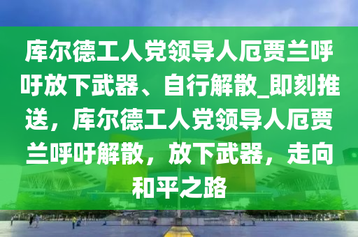 庫爾德工人黨領(lǐng)導(dǎo)人厄賈蘭呼吁放下武器、自行解散_即刻推送，庫爾德工人黨領(lǐng)導(dǎo)人厄賈蘭呼吁解散，放下武器，走向和平之路