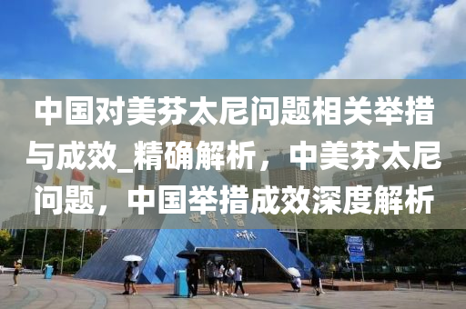 中國對美芬太尼問題相關(guān)舉措與成效_精確解析，中美芬太尼問題，中國舉措成效深度解析