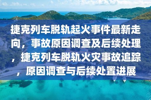 捷克列車脫軌起火事件最新走向，事故原因調(diào)查及后續(xù)處理，捷克列車脫軌火災(zāi)事故追蹤，原因調(diào)查與后續(xù)處置進(jìn)展