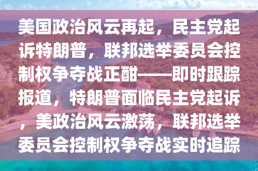 美國政治風云再起，民主黨起訴特朗普，聯(lián)邦選舉委員會控制權爭奪戰(zhàn)正酣——即時跟蹤報道，特朗普面臨民主黨起訴，美政治風云激蕩，聯(lián)邦選舉委員會控制權爭奪戰(zhàn)實時追蹤