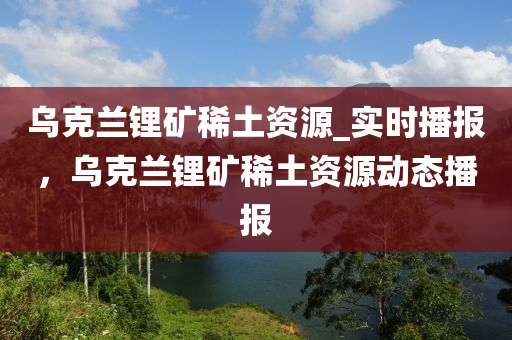 烏克蘭鋰礦稀土資源_實時播報，烏克蘭鋰礦稀土資源動態(tài)播報