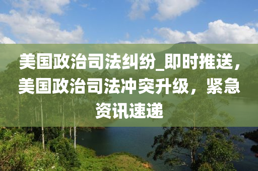 美國政治司法糾紛_即時(shí)推送，美國政治司法沖突升級(jí)，緊急資訊速遞