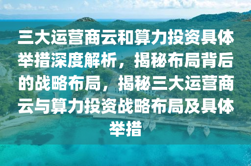 三大運營商云和算力投資具體舉措深度解析，揭秘布局背后的戰(zhàn)略布局，揭秘三大運營商云與算力投資戰(zhàn)略布局及具體舉措