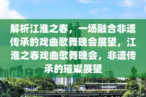 解析江淮之春，一場融合非遺傳承的戲曲歌舞晚會展望，江淮之春戲曲歌舞晚會，非遺傳承的璀璨展望