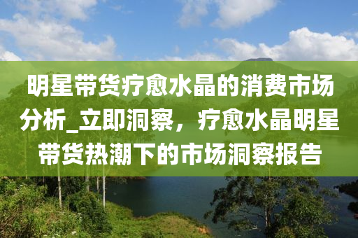 明星帶貨療愈水晶的消費市場分析_立即洞察，療愈水晶明星帶貨熱潮下的市場洞察報告