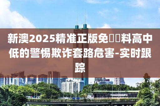 新澳2025精準(zhǔn)正版免費資料高中低的警惕欺詐套路危害-實時跟蹤