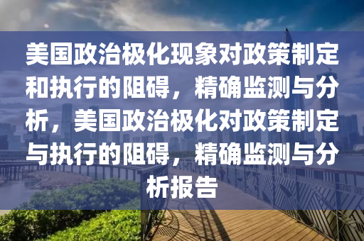 美國政治極化現(xiàn)象對政策制定和執(zhí)行的阻礙，精確監(jiān)測與分析，美國政治極化對政策制定與執(zhí)行的阻礙，精確監(jiān)測與分析報告