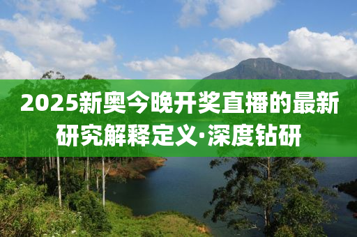 2025新奧今晚開獎直播的最新研究解釋定義·深度鉆研