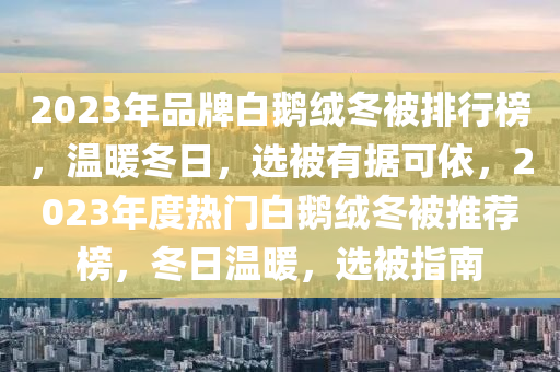 2023年品牌白鵝絨冬被排行榜，溫暖冬日，選被有據(jù)可依，2023年度熱門白鵝絨冬被推薦榜，冬日溫暖，選被指南