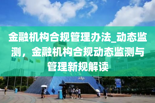 金融機構合規(guī)管理辦法_動態(tài)監(jiān)測，金融機構合規(guī)動態(tài)監(jiān)測與管理新規(guī)解讀