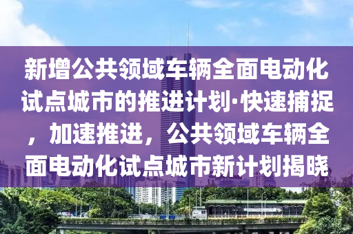 新增公共領(lǐng)域車輛全面電動化試點城市的推進(jìn)計劃·快速捕捉，加速推進(jìn)，公共領(lǐng)域車輛全面電動化試點城市新計劃揭曉