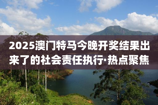 2025澳門特馬今晚開獎(jiǎng)結(jié)果出來了的社會(huì)責(zé)任執(zhí)行·熱點(diǎn)聚焦