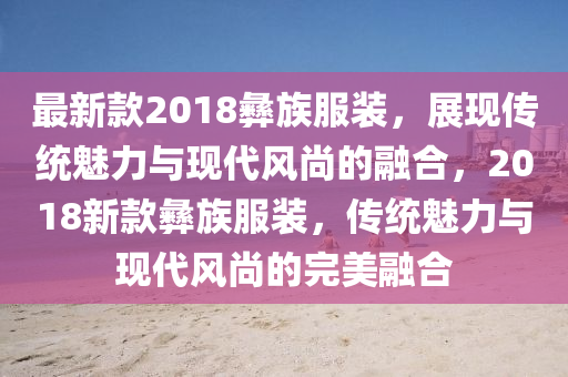 最新款2018彝族服裝，展現(xiàn)傳統(tǒng)魅力與現(xiàn)代風(fēng)尚的融合，2018新款彝族服裝，傳統(tǒng)魅力與現(xiàn)代風(fēng)尚的完美融合