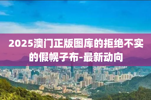 2025澳門正版圖庫的拒絕不實(shí)的假幌子布-最新動(dòng)向