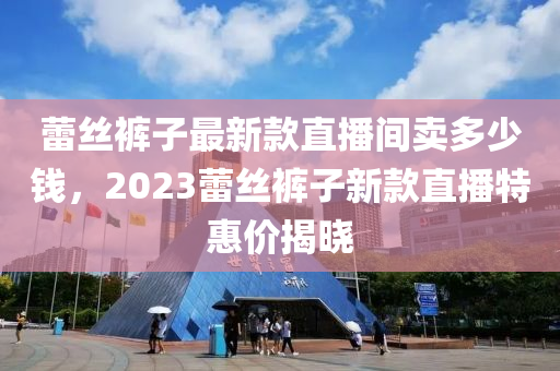 蕾絲褲子最新款直播間賣多少錢，2023蕾絲褲子新款直播特惠價(jià)揭曉