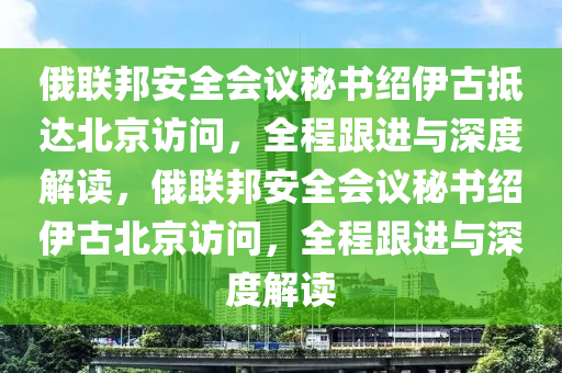 俄聯(lián)邦安全會議秘書紹伊古抵達北京訪問，全程跟進與深度解讀，俄聯(lián)邦安全會議秘書紹伊古北京訪問，全程跟進與深度解讀