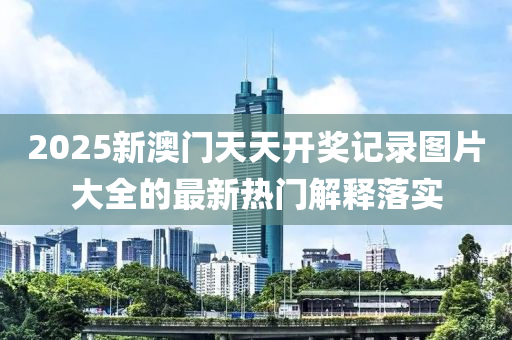 2025新澳門(mén)天天開(kāi)獎(jiǎng)記錄圖片大全的最新熱門(mén)解釋落實(shí)