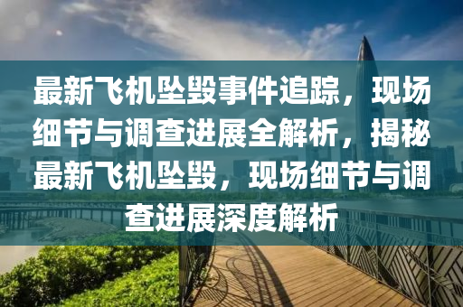 最新飛機(jī)墜毀事件追蹤，現(xiàn)場(chǎng)細(xì)節(jié)與調(diào)查進(jìn)展全解析，揭秘最新飛機(jī)墜毀，現(xiàn)場(chǎng)細(xì)節(jié)與調(diào)查進(jìn)展深度解析