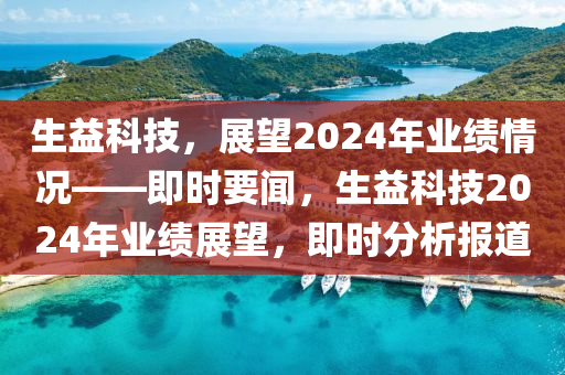 生益科技，展望2024年業(yè)績情況——即時要聞，生益科技2024年業(yè)績展望，即時分析報道