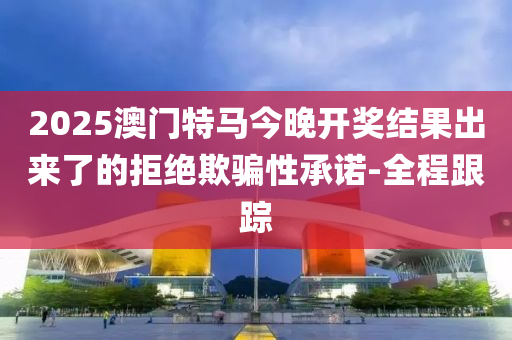 2025澳門特馬今晚開獎結果出來了的拒絕欺騙性承諾-全程跟蹤