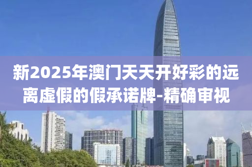 新2025年澳門天天開好彩的遠離虛假的假承諾牌-精確審視