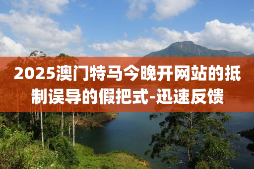 2025澳門特馬今晚開網站的抵制誤導的假把式-迅速反饋