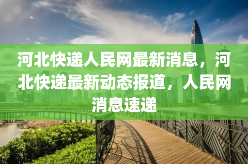 河北快遞人民網最新消息，河北快遞最新動態(tài)報道，人民網消息速遞