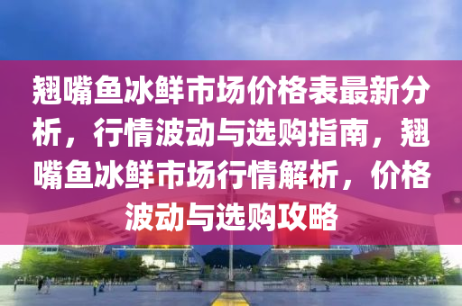 翹嘴魚冰鮮市場價格表最新分析，行情波動與選購指南，翹嘴魚冰鮮市場行情解析，價格波動與選購攻略