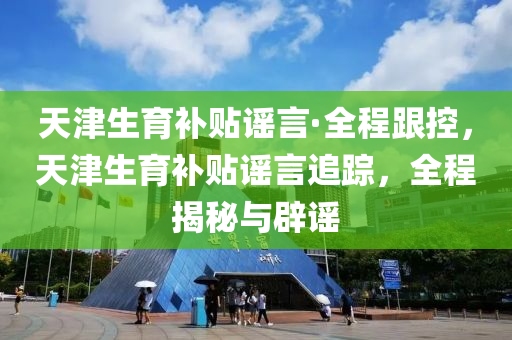 天津生育補貼謠言·全程跟控，天津生育補貼謠言追蹤，全程揭秘與辟謠