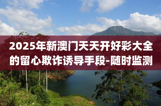 2025年新澳門天天開好彩大全的留心欺詐誘導(dǎo)手段-隨時(shí)監(jiān)測