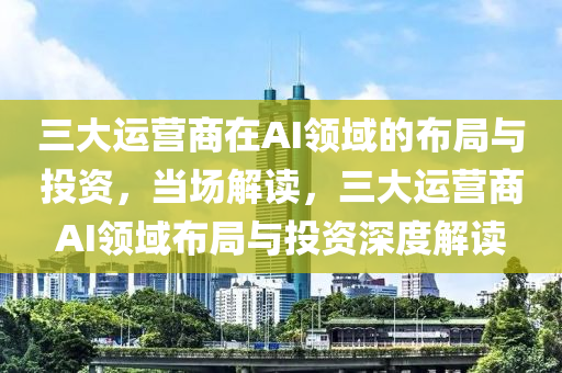 三大運營商在AI領域的布局與投資，當場解讀，三大運營商AI領域布局與投資深度解讀