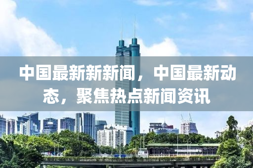 中國最新新新聞，中國最新動態(tài)，聚焦熱點新聞資訊